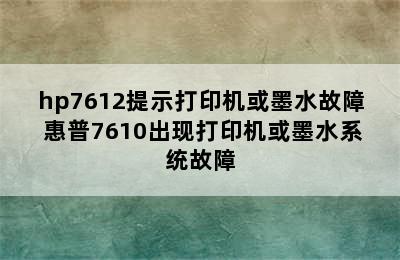 hp7612提示打印机或墨水故障 惠普7610出现打印机或墨水系统故障